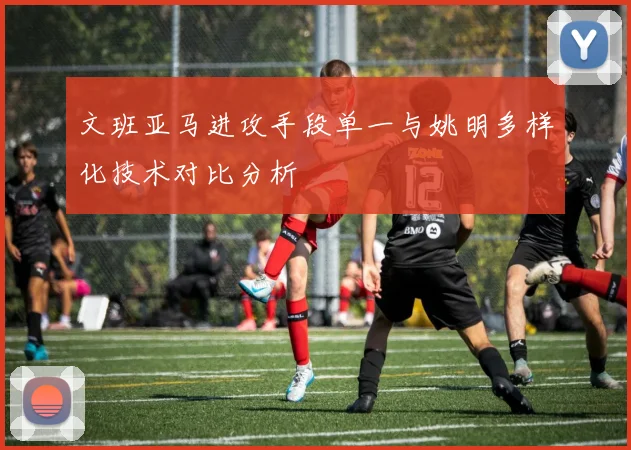 文班亚马进攻手段单一与姚明多样化技术对比分析
