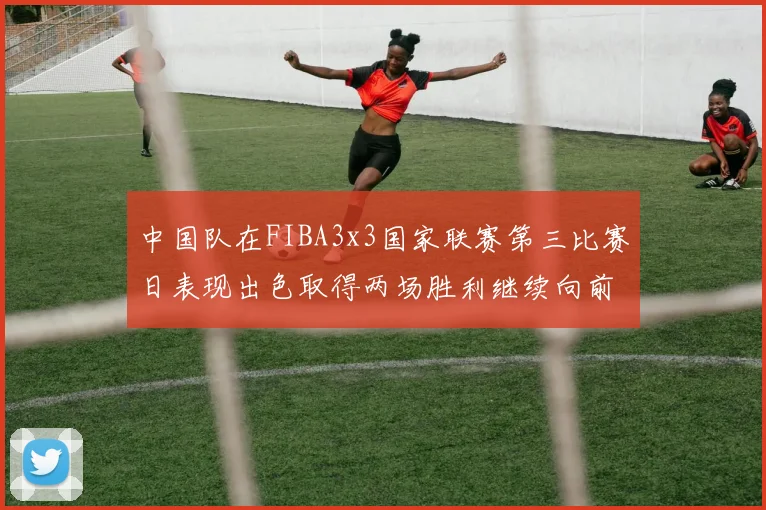 中国队在FIBA3x3国家联赛第三比赛日表现出色取得两场胜利继续向前迈进