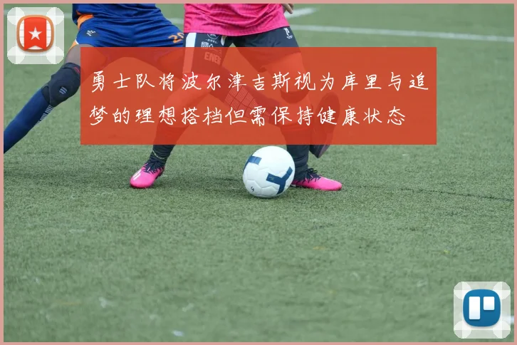 勇士队将波尔津吉斯视为库里与追梦的理想搭档但需保持健康状态