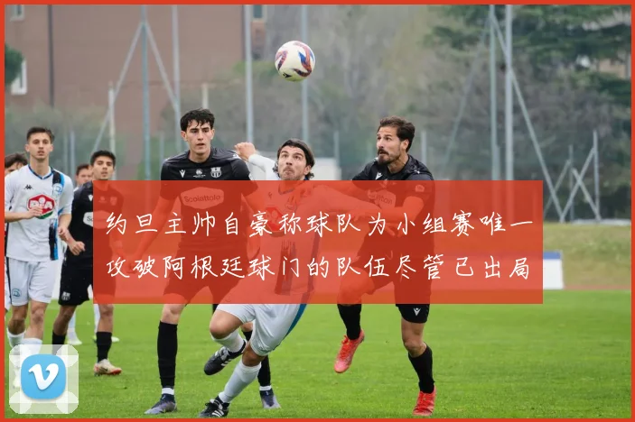 约旦主帅自豪称球队为小组赛唯一攻破阿根廷球门的队伍尽管已出局