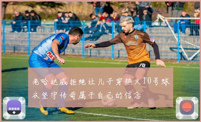 老哈达威拒绝让儿子穿热火10号球衣坚守传奇属于自己的信念