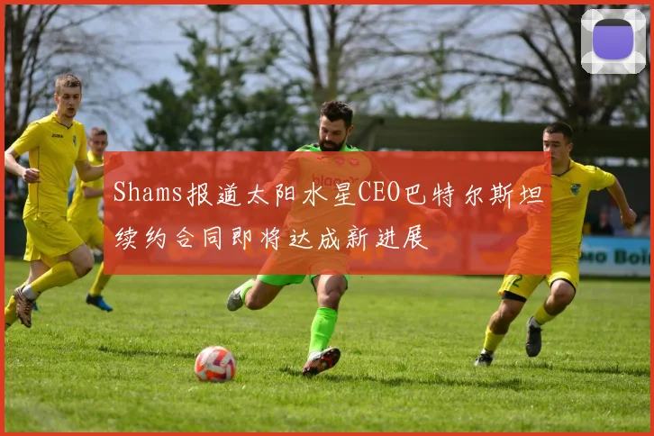 Shams报道太阳水星CEO巴特尔斯坦续约合同即将达成新进展