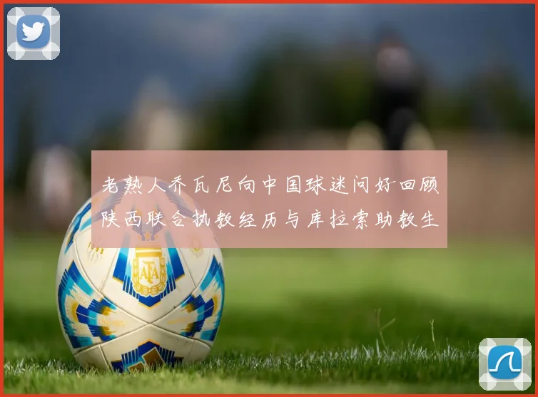 老熟人乔瓦尼向中国球迷问好回顾陕西联合执教经历与库拉索助教生活