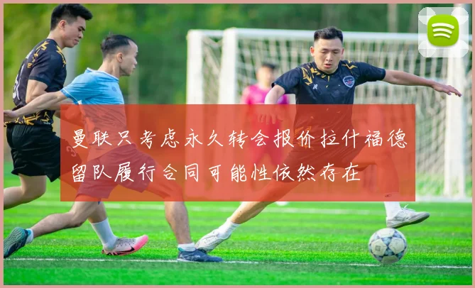 曼联只考虑永久转会报价拉什福德留队履行合同可能性依然存在