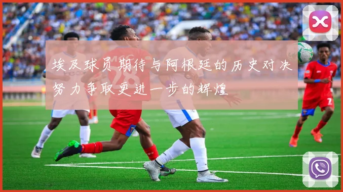 埃及球员期待与阿根廷的历史对决努力争取更进一步的辉煌