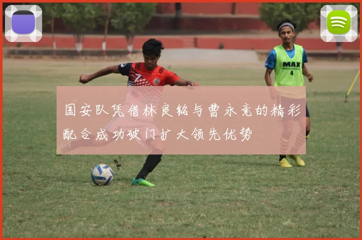 国安队凭借林良铭与曹永竞的精彩配合成功破门扩大领先优势