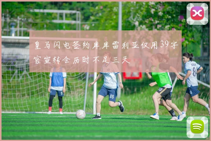 皇马闪电签约库库雷利亚仅用39字官宣转会历时不足三天
