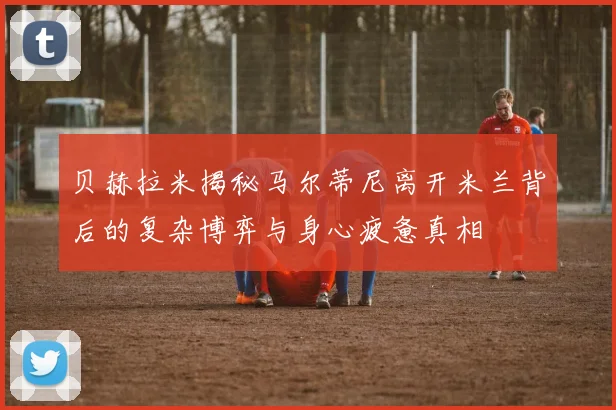 贝赫拉米揭秘马尔蒂尼离开米兰背后的复杂博弈与身心疲惫真相