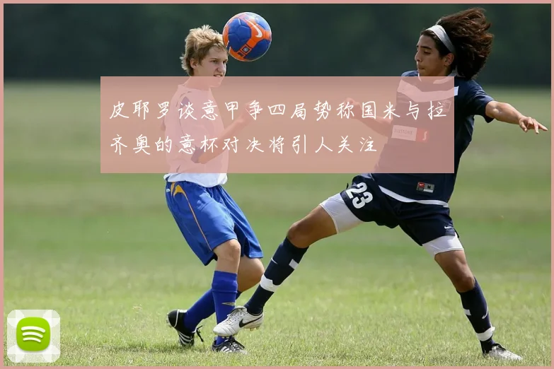 皮耶罗谈意甲争四局势称国米与拉齐奥的意杯对决将引人关注
