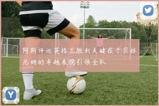阿斯评论英格兰胜利关键在于贝林厄姆的卓越表现引领全队