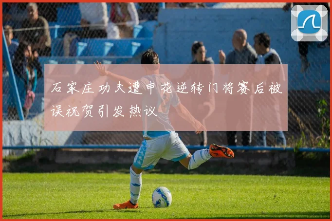 石家庄功夫遭申花逆转门将赛后被误祝贺引发热议