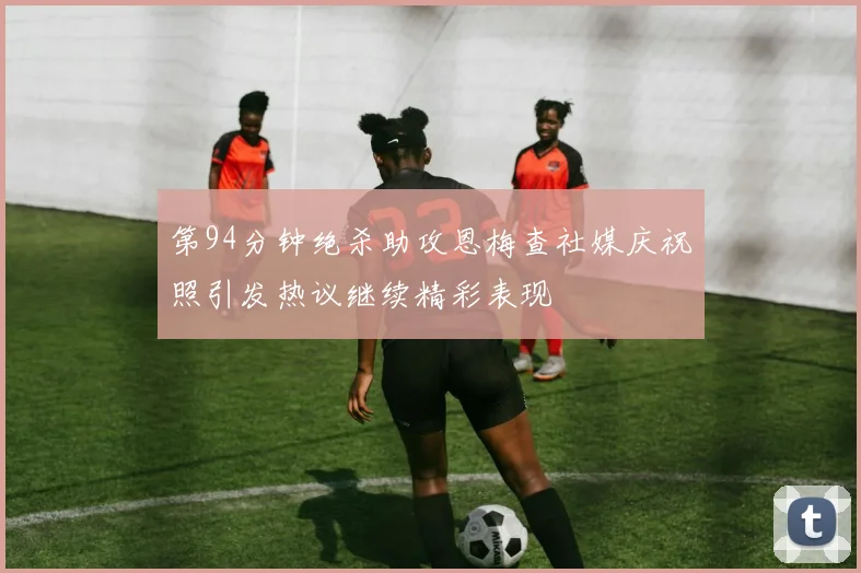 第94分钟绝杀助攻恩梅查社媒庆祝照引发热议继续精彩表现
